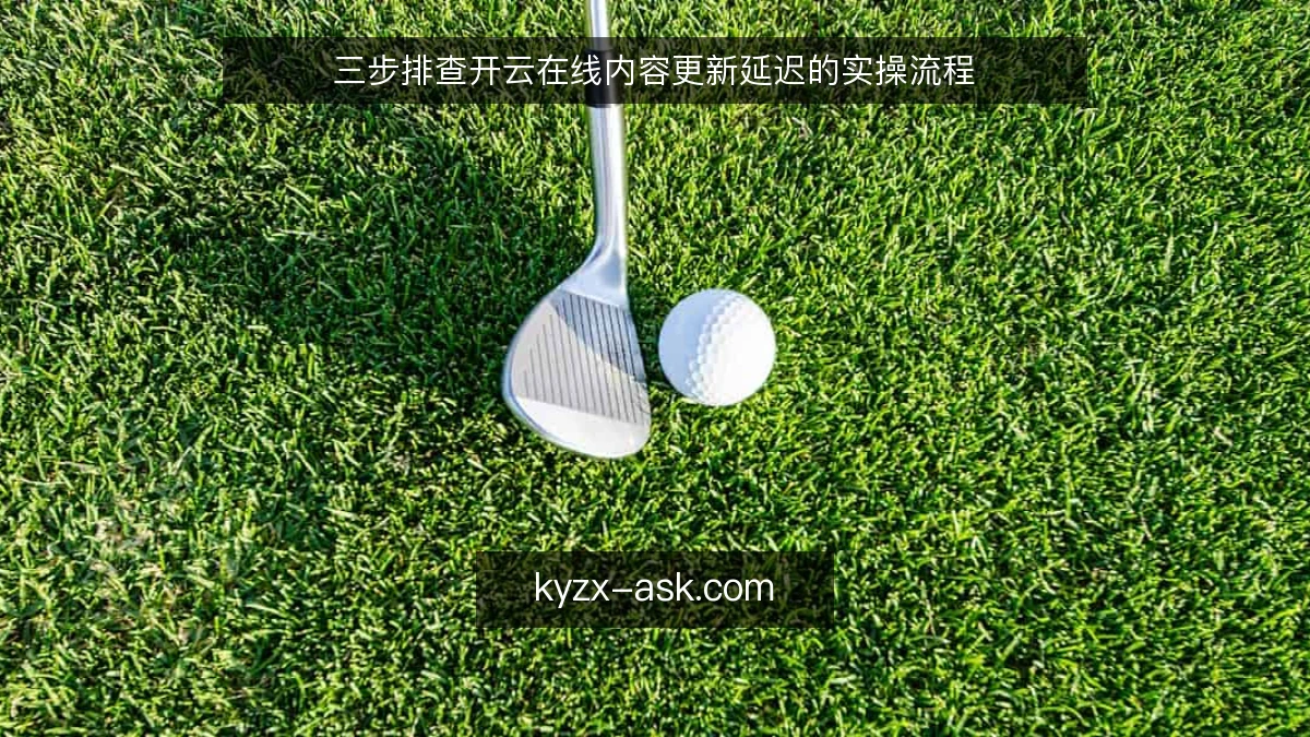 三步排查开云在线内容更新延迟的实操流程